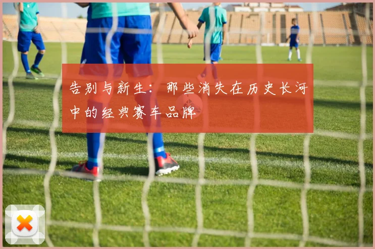 告别与新生：那些消失在历史长河中的经典赛车品牌