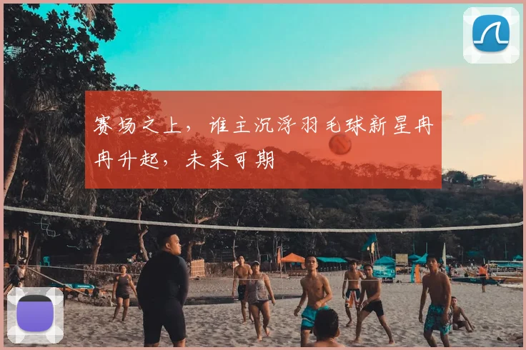 赛场之上,谁主沉浮羽毛球新星冉冉升起,未来可期
