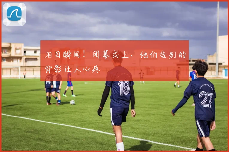 泪目瞬间！闭幕式上，他们告别的背影让人心疼