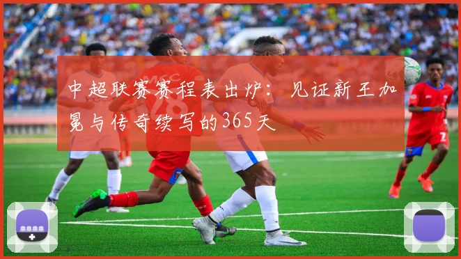 中超联赛赛程表出炉:见证新王加冕与传奇续写的365天