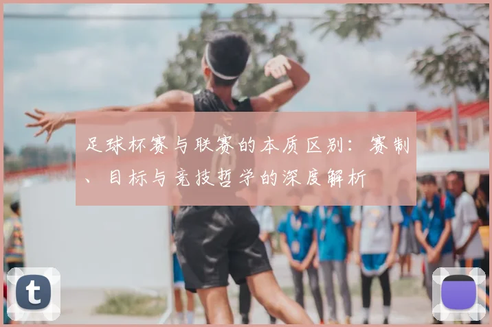足球杯赛与联赛的本质区别：赛制、目标与竞技哲学的深度解析