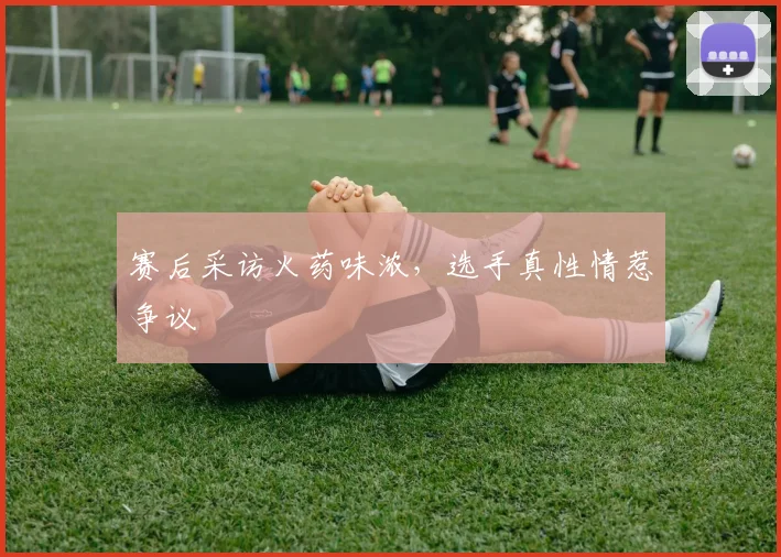 赛后采访火药味浓，选手真性情惹争议