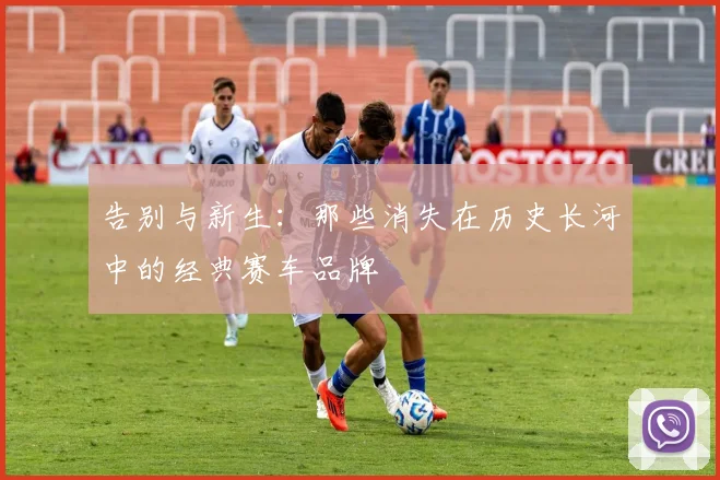 告别与新生：那些消失在历史长河中的经典赛车品牌