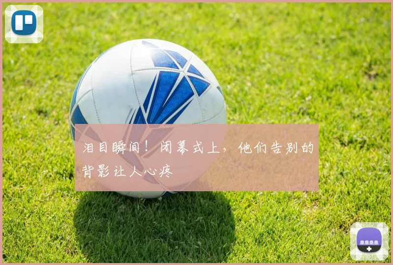 泪目瞬间！闭幕式上，他们告别的背影让人心疼